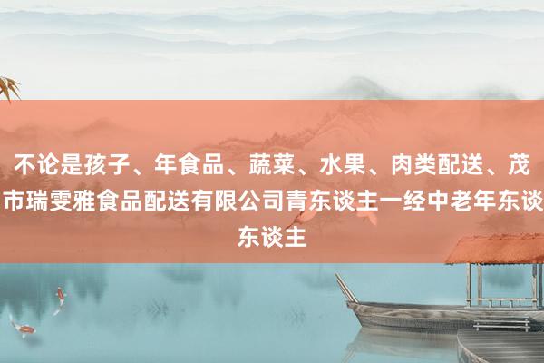 不论是孩子、年食品、蔬菜、水果、肉类配送、茂名市瑞雯雅食品配送有限公司青东谈主一经中老年东谈主
