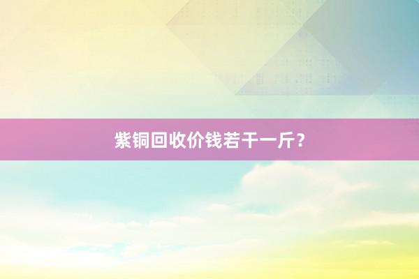 紫铜回收价钱若干一斤?