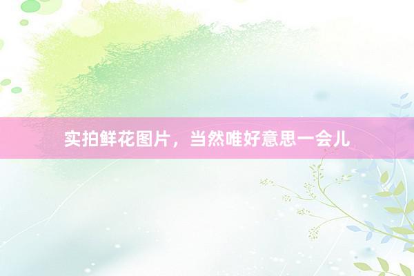 实拍鲜花图片，当然唯好意思一会儿