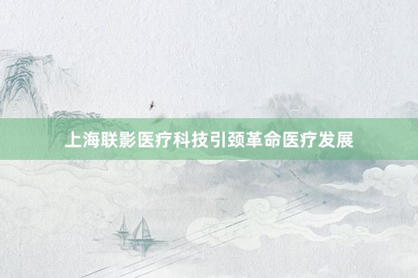 上海联影医疗科技引颈革命医疗发展