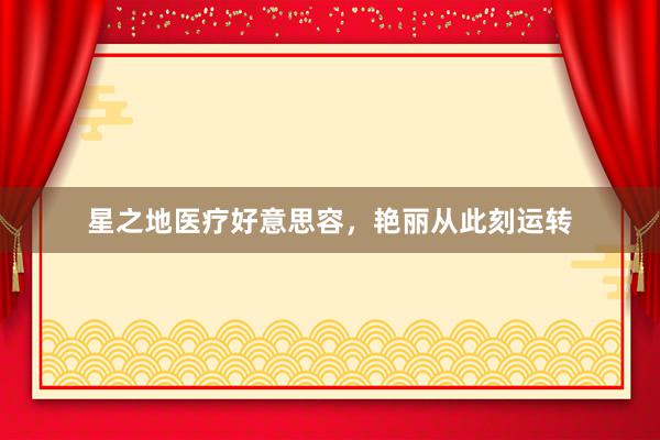 星之地医疗好意思容，艳丽从此刻运转